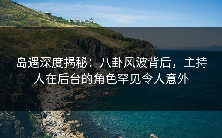 岛遇深度揭秘：八卦风波背后，主持人在后台的角色罕见令人意外