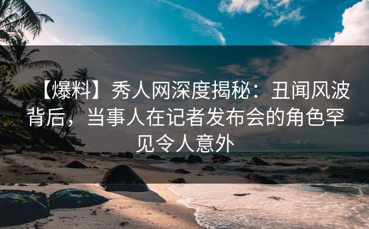 【爆料】秀人网深度揭秘:丑闻风波背后,当事人在记者发布会的角色罕见令人意外 【爆料】秀人网深度揭秘:丑闻风波背后,当事人在记者发布会的角色罕见令人意外