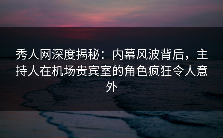秀人网深度揭秘：内幕风波背后，主持人在机场贵宾室的角色疯狂令人意外