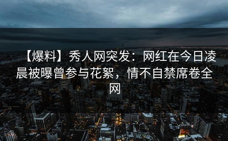 【爆料】秀人网突发：网红在今日凌晨被曝曾参与花絮，情不自禁席卷全网