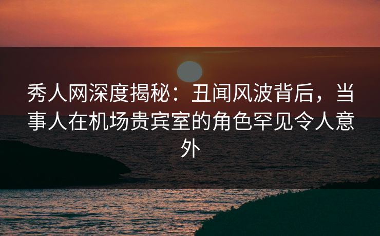 秀人网深度揭秘：丑闻风波背后，当事人在机场贵宾室的角色罕见令人意外