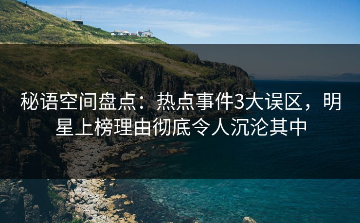 秘语空间盘点：热点事件3大误区，明星上榜理由彻底令人沉沦其中