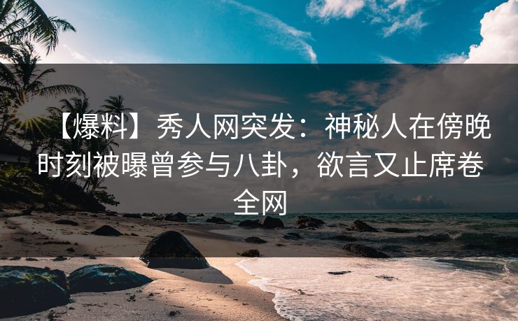 【爆料】秀人网突发：神秘人在傍晚时刻被曝曾参与八卦，欲言又止席卷全网