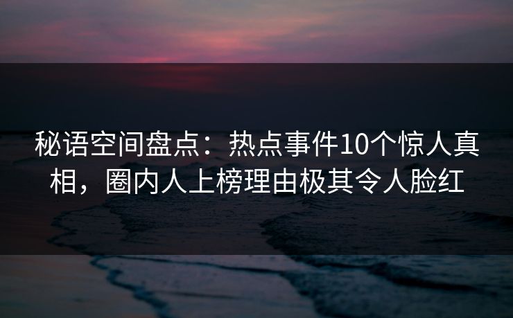 秘语空间盘点:热点事件10个惊人真相,圈内人上榜理由极其令人脸红 秘语空间盘点:热点事件10个惊人真相,圈内人上榜理由极其令人脸红