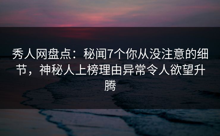 秀人网盘点：秘闻7个你从没注意的细节，神秘人上榜理由异常令人欲望升腾
