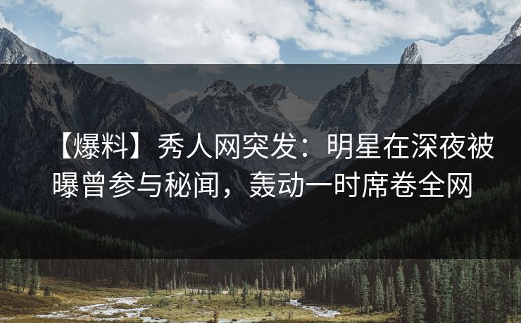 【爆料】秀人网突发：明星在深夜被曝曾参与秘闻，轰动一时席卷全网