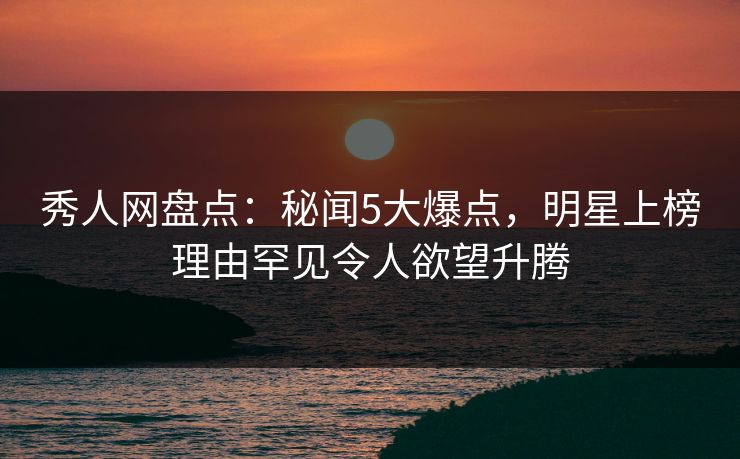 秀人网盘点：秘闻5大爆点，明星上榜理由罕见令人欲望升腾