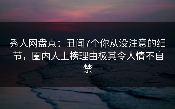 秀人网盘点：丑闻7个你从没注意的细节，圈内人上榜理由极其令人情不自禁