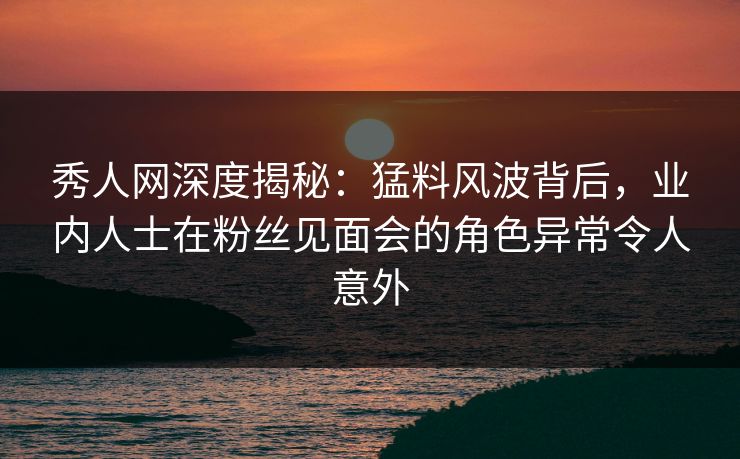 秀人网深度揭秘：猛料风波背后，业内人士在粉丝见面会的角色异常令人意外