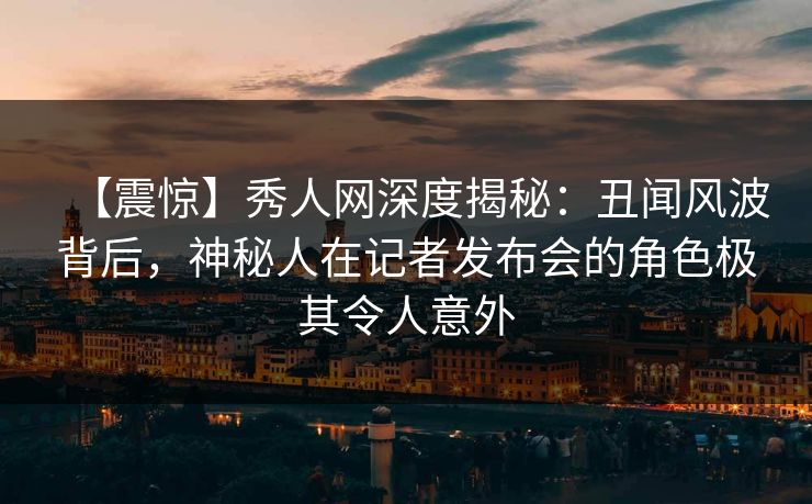 【震惊】秀人网深度揭秘：丑闻风波背后，神秘人在记者发布会的角色极其令人意外