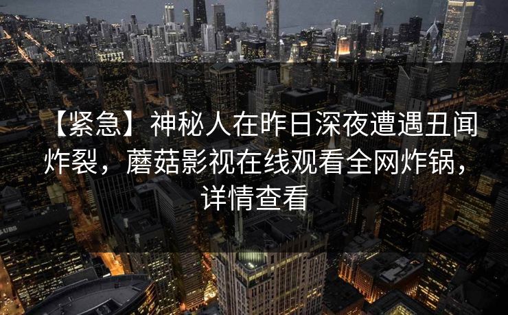 【紧急】神秘人在昨日深夜遭遇丑闻 炸裂，蘑菇影视在线观看全网炸锅，详情查看