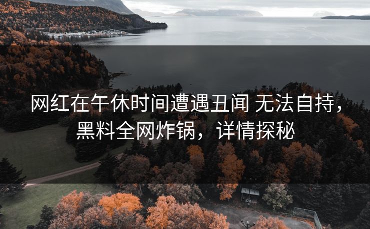 网红在午休时间遭遇丑闻 无法自持，黑料全网炸锅，详情探秘