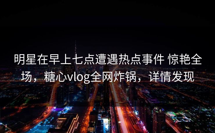 明星在早上七点遭遇热点事件 惊艳全场，糖心vlog全网炸锅，详情发现