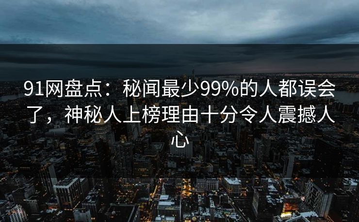 91网盘点：秘闻最少99%的人都误会了，神秘人上榜理由十分令人震撼人心