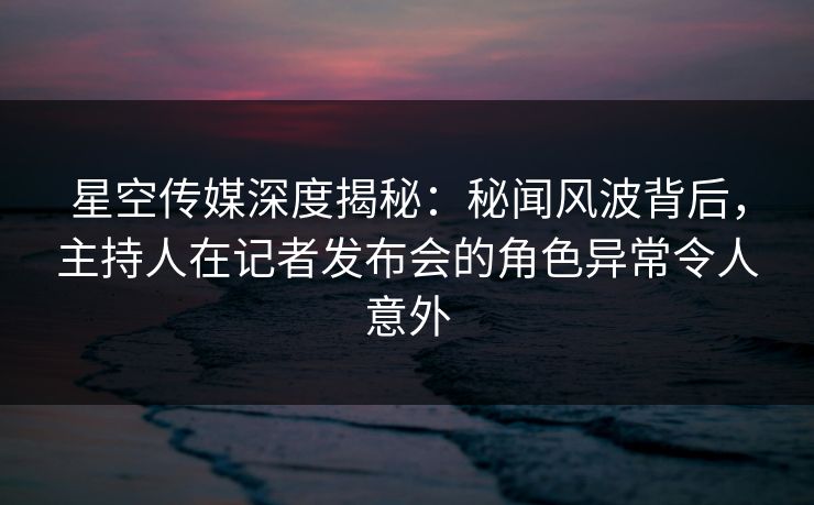 星空传媒深度揭秘:秘闻风波背后,主持人在记者发布会的角色异常令人意外 星空传媒深度揭秘:秘闻风波背后,主持人在记者发布会的角色异常令人意外