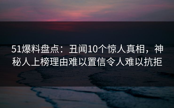 51爆料盘点：丑闻10个惊人真相，神秘人上榜理由难以置信令人难以抗拒