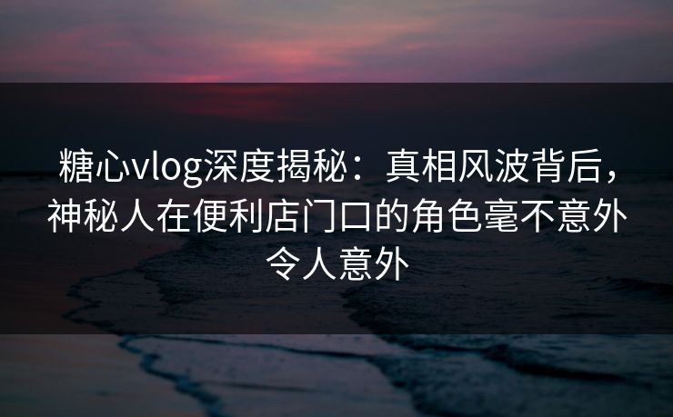 糖心vlog深度揭秘：真相风波背后，神秘人在便利店门口的角色毫不意外令人意外