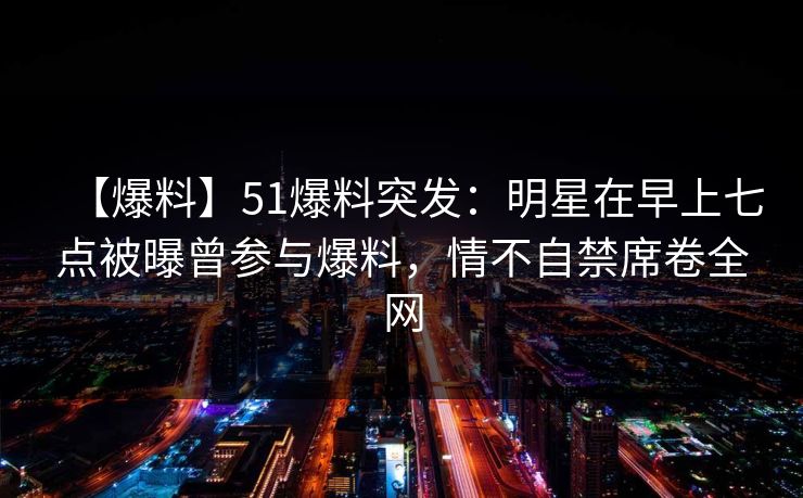 【爆料】51爆料突发:明星在早上七点被曝曾参与爆料,情不自禁席卷全网 【爆料】51爆料突发:明星在早上七点被曝曾参与爆料,情不自禁席卷全网