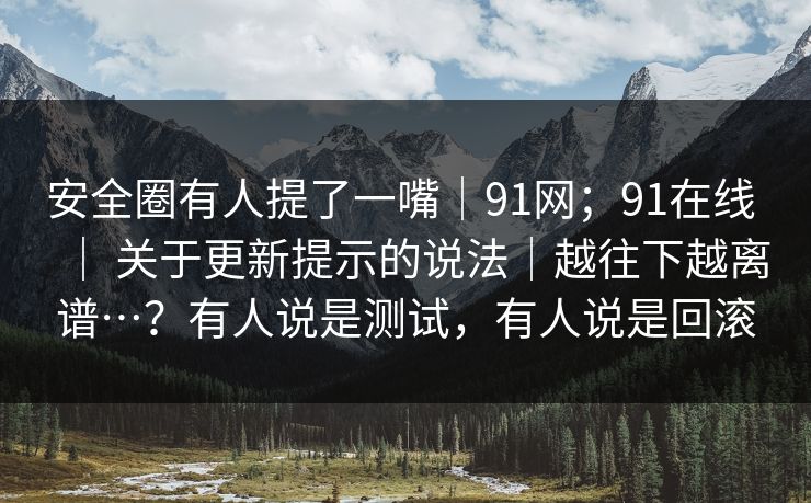安全圈有人提了一嘴|91网;91在线 | 关于更新提示的说法|越往下越离谱…?有人说是测试,有人说是回滚 安全圈有人提了一嘴|91网;91在线 | 关于更新提示的说法|越往下越离谱…?有人说是测试,有人说是回滚