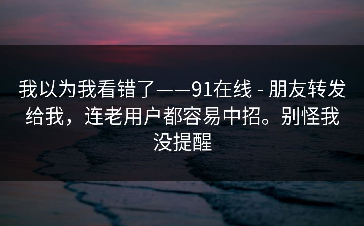我以为我看错了——91在线 - 朋友转发给我,连老用户都容易中招。别怪我没提醒 我以为我看错了——91在线 - 朋友转发给我,连老用户都容易中招。别怪我没提醒