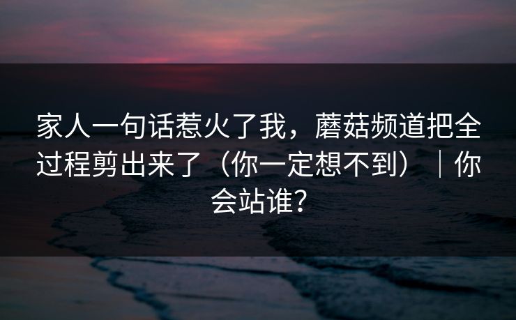 家人一句话惹火了我，蘑菇频道把全过程剪出来了（你一定想不到）｜你会站谁？