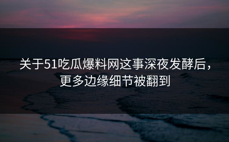 关于51吃瓜爆料网这事深夜发酵后，更多边缘细节被翻到