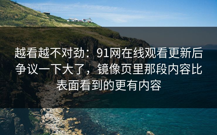 越看越不对劲：91网在线观看更新后争议一下大了，镜像页里那段内容比表面看到的更有内容