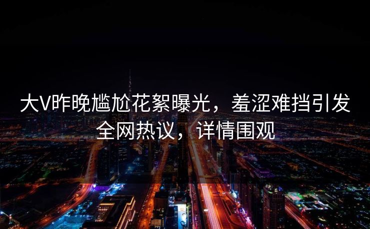 大V昨晚尴尬花絮曝光，羞涩难挡引发全网热议，详情围观