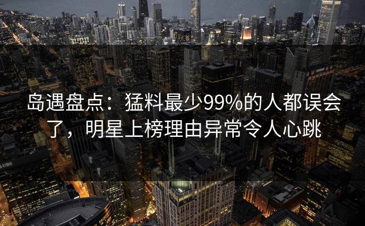 岛遇盘点：猛料最少99%的人都误会了，明星上榜理由异常令人心跳