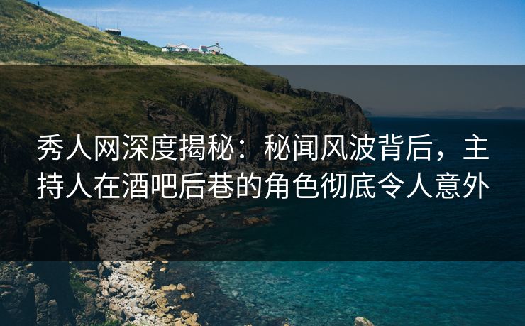 秀人网深度揭秘：秘闻风波背后，主持人在酒吧后巷的角色彻底令人意外
