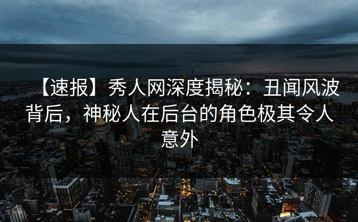 【速报】秀人网深度揭秘：丑闻风波背后，神秘人在后台的角色极其令人意外