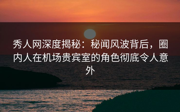 秀人网深度揭秘：秘闻风波背后，圈内人在机场贵宾室的角色彻底令人意外