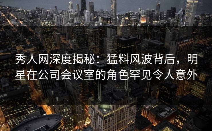 秀人网深度揭秘：猛料风波背后，明星在公司会议室的角色罕见令人意外