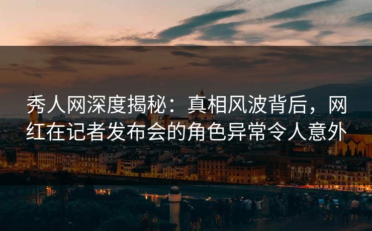 秀人网深度揭秘:真相风波背后,网红在记者发布会的角色异常令人意外 秀人网深度揭秘:真相风波背后,网红在记者发布会的角色异常令人意外