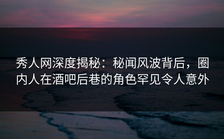 秀人网深度揭秘：秘闻风波背后，圈内人在酒吧后巷的角色罕见令人意外
