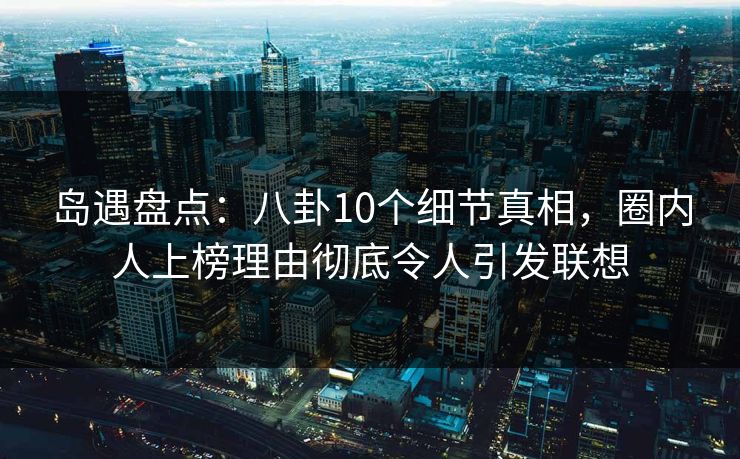 岛遇盘点:八卦10个细节真相,圈内人上榜理由彻底令人引发联想 岛遇盘点:八卦10个细节真相,圈内人上榜理由彻底令人引发联想