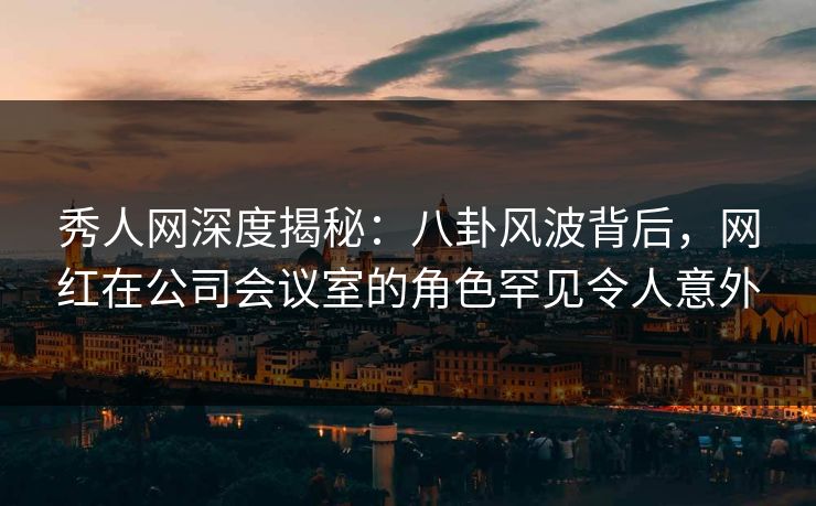 秀人网深度揭秘:八卦风波背后,网红在公司会议室的角色罕见令人意外 秀人网深度揭秘:八卦风波背后,网红在公司会议室的角色罕见令人意外