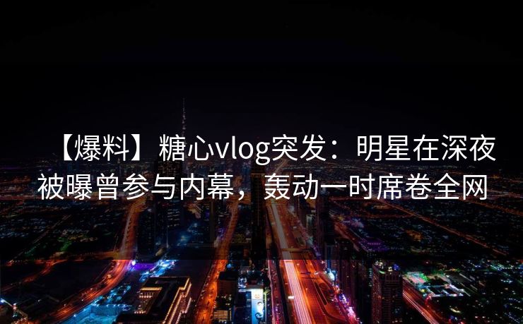 【爆料】糖心vlog突发：明星在深夜被曝曾参与内幕，轰动一时席卷全网