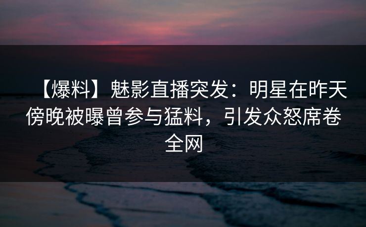 【爆料】魅影直播突发：明星在昨天傍晚被曝曾参与猛料，引发众怒席卷全网