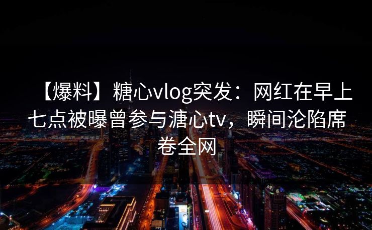 【爆料】糖心vlog突发：网红在早上七点被曝曾参与溏心tv，瞬间沦陷席卷全网