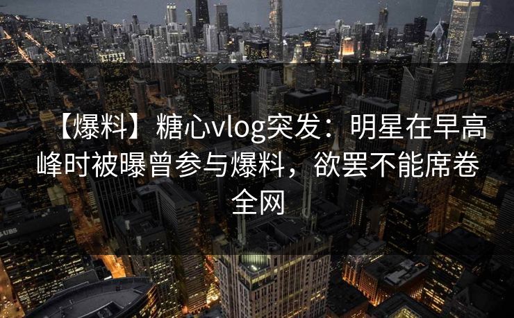 【爆料】糖心vlog突发:明星在早高峰时被曝曾参与爆料,欲罢不能席卷全网 【爆料】糖心vlog突发:明星在早高峰时被曝曾参与爆料,欲罢不能席卷全网