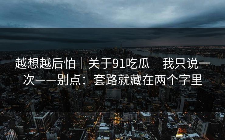 越想越后怕｜关于91吃瓜｜我只说一次——别点：套路就藏在两个字里