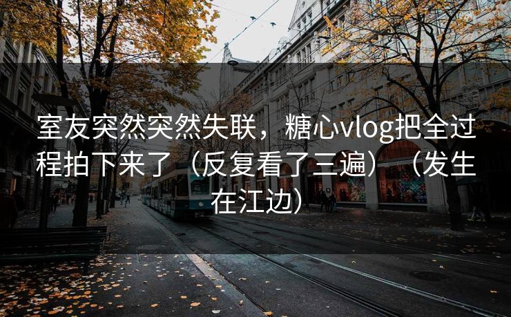 室友突然突然失联，糖心vlog把全过程拍下来了（反复看了三遍）（发生在江边）