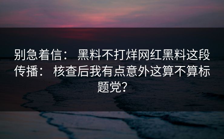 别急着信： 黑料不打烊网红黑料这段传播： 核查后我有点意外这算不算标题党？